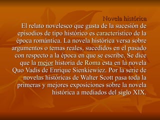 Novela histórica El relato novelesco que gusta de la sucesión de episodios de tipo histórico es  caracter ístico de la época romántica. La novela histórica versa sobre argumentos o temas reales, sucedidos en el pasado con respecto a la época en que se escribe. Se dice que la  mejor  historia de  Roma  esta en la novela Quo Vadis de Enrique Sienkiewiez. Por la serie de novelas históricas de Walter Scott pasa toda la primeras y mejores exposiciones sobre la novela histórica a mediados del siglo XIX. 