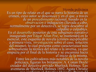 Novela policiaca Es un tipo de relato en el que se narra la historia de un crimen, cuyo autor se desconoce y en el que, a través de un  procedimiento  racional, basado en la  observación  e indagación (llevada a cabo, normalmente por un detective), se logra descubrir al culpable o culpables. En el  desarrollo  posterior de este subgénero narrativo inaugurado por  Edgar  Allan   Poe , se mantendrá en lo esencial, este esquema de novela (crimen inexplicable a primera vista,  investigación  sobre el caso, solución del mismo), la cual presenta como característica más sobresaliente la técnica del relato a la inversa, ya que empieza por el final de la historia y se encamina hacia el inicio de la misma. Entre los cultivadores más notables de la novela policiaca, figuran los británicos: A. Conan Doyle creador del detective privado Sherlock Holmes: Las aventuras de Sherlock Holmes 1892, Agata Christie que configura al detective Hercules Poirot: El misterioso caso de Styles, 1921, El asesinato de Rogelio Ackroyd 1926.  
