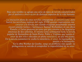 Novela de observación Bajo este nombre se agrupa una serie de tipos de novela caracterizados por el análisis u  observación  de distintos aspectos de la vida humana: Novela sentimental La iniciación plena de estas novelas corresponde al  romanticismo , pero fueron los novelistas ingleses del siglo XVIII quienes imprimieron este  carácter  a la novela aun cuando exageran presentando asuntos excesivamente tiernos y lacrimosos: Samuel Richardson en sus obras Pamela y Clarisa presenta un tema que gira entorno a las desgracias amorosas de dos señoritas. El mismo tema sentimental tiene la novela popular de Bernardino de Saint-Pierre, Pablo y Virginia, que cuenta el  amor  de dos  niños  educados en plena  naturaleza , en una isla lejana. En la novela romántica se exalta la naturaleza,  el amor , la ingenuidad, la pasión y la melancolía. En la obra Werther de Goethe, surge un problema más agudo: su protagonista se suicida al comprobar la imposibilidad de su  amor . 