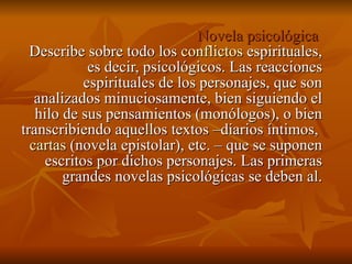 Novela psicológica  Describe sobre todo los  conflictos  espirituales, es decir, psicológicos. Las reacciones espirituales de los personajes, que son analizados minuciosamente, bien siguiendo el hilo de sus pensamientos (monólogos), o bien transcribiendo aquellos textos –diarios íntimos,  cartas  (novela epistolar), etc. – que se suponen escritos por dichos personajes. Las primeras grandes novelas psicológicas se deben al. 