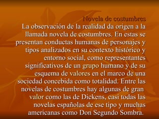 Novela de costumbres La observación de la realidad da origen a la llamada novela de costumbres. En estas se presentan conductas humanas de personajes y tipos analizados en su contexto histórico y entorno social, como representantes significativos de un  grupo  humano y de su esquema de  valores  en el marco de una sociedad concebida como totalidad. Entre las novelas de costumbres hay algunas de gran  valor  como las de Dickens, casi todas las novelas españolas de ese tipo y muchas americanas como Don Segundo Sombra.  