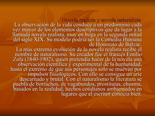 Novela realista y novela naturalista   La observación de la vida conduce a un predominio cada vez mayor de los elementos descriptivos que da lugar a la llamada novela realista, muy en boga en la segunda mitad del siglo XIX. Su modelo podría ser la Comedia Humana de Honorato de Balzac. La más extrema evolución de la novela realista recibe el nombre de naturalismo. Su creador fue el francés Emilio Zola (1840-1902), quien pretendía hacer de la novela una observación científica y experimental de la humanidad, hasta el extremo de que sus personajes solo se mueven por impulsos fisiológicos. Con ello se consigue un  arte  descarnado y brutal. Con el naturalismo la  literatura  se puebla de borrachos, de vagabundos, prostitutas, chusma, basados en la realidad, hechos cotidianos ambientados en lugares que el escritor conocía bien. 