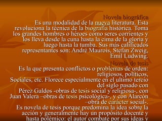 Novela biográfica Es una modalidad de la  nueva  literatura. Esta revoluciona la técnica de la  biografía  histórica. Toma los grandes hombres o héroes como seres corrientes y los lleva desde la cuna hasta la cima de la gloria y luego hasta la tumba. Sus más calificados representantes son: André Maurois, Stefan Zweig, Emil Ludwing. Novela de tesis Es la que presenta conflictos o  problemas  de orden: religiosos, políticos, Sociales, etc. Florece especialmente en el ultimo tercio del siglo pasado con Pérez Galdos -obras de  tesis  social y religiosa-, con Juan Valera –obras de  tesis  psicológica-, y con Alarcón –obra de  carácter  social-. Es novela de tesis porque predomina la idea sobre la acción y generalmente hay un propósito docente y hasta polémico: el autor combate por sus ideas y mueve de capricho sus personajes para llegar a resultados preconcebidos. 