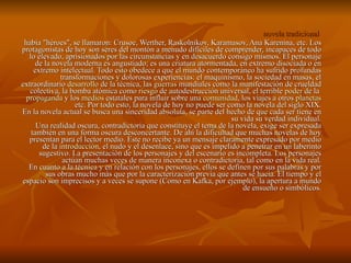 novela tradicional  había "héroes", se llamaron: Crusoe, Werther, Raskolnikov, Karamasov, Ana Karenina, etc. Los protagonistas de hoy son seres del montón a menudo difíciles de comprender, incapaces de todo lo elevado, aprisionados por las circunstancias y en desacuerdo consigo mismos. El personaje de la novela moderna es angustiado; es una criatura atormentada, en extremo disociada o en extremo intelectual. Todo esto obedece a que el mundo contemporáneo ha sufrido profundas transformaciones y dolorosas experiencias: el maquinismo, la sociedad en masas, el extraordinario  desarrollo  de la técnica, las  guerras  mundiales como la manifestación de crueldad colectiva, la bomba atómica como  riesgo  de autodestrucción universal, el terrible  poder  de la  propaganda  y los  medios  estatales para influir sobre una  comunidad , los viajes a otros  planetas  etc. Por todo esto, la novela de hoy no puede ser como la novela del siglo XIX. En la novela actual se busca una sinceridad absoluta, se parte del hecho de que cada ser tiene en su vida su verdad individual. Una realidad oscura, contradictoria que constituye el tema de la novela, exige ser expresada también en una forma oscura desconcertante. De ahí la dificultad que muchas novelas de hoy presentan para el lector medio. Este no recibe ya un mensaje claramente expresado por medio de la  introducción , el nudo y el desenlace, sino que es impelido a penetrar en un laberinto sugestivo. La presentación de los personajes y del escenario es incompleta. Los personajes actúan muchas veces de manera inconexa o contradictoria, tal como en la vida real. En cuanto a la técnica y en relación con los personajes, ellos se definen por sus palabras y por sus obras mucho más que por la caracterización previa que antes sé hacia. El tiempo y el espacio son imprecisos y a veces se supone (Como en Kafka, por ejemplo), la apertura a mundo de ensueño o simbólicos. 