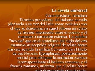 La novela  universal Características, temática Termino procedente del italiano novella (derivado a su vez del latín nova: noticias) con el que se denomina en aquel idioma un relato de ficción intermedio entre el  cuento  y él romanzo o narración extensa. La palabra "novela" que en el  castellano  del siglo del oro mantuvo su acepción original de relato breve (en este sentido la utiliza Cervantes en el titulo de sus  Novelas  Ejemplares), posteriormente servirá para designar la narración extensa (correspondiente al italiano romanzo y al francés romano), mientras que el relato breve será denominado novela corta. 
