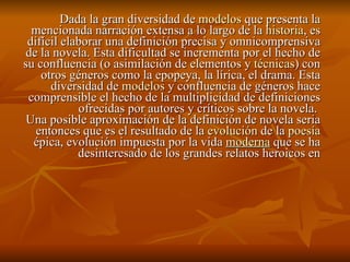Dada la gran diversidad de  modelos  que presenta la mencionada narración extensa a lo largo de la  historia , es difícil elaborar una definición precisa y omnicomprensiva de la novela. Esta dificultad se incrementa por el hecho de su confluencia (o asimilación de elementos y  técnicas ) con otros géneros como la epopeya, la lírica, el drama. Esta diversidad de  modelos  y confluencia de géneros hace comprensible el hecho de la multiplicidad de definiciones ofrecidas por autores y críticos sobre la novela.  Una posible aproximación de la definición de novela seria entonces que es el resultado de la  evolución  de la  poesía épica, evolución impuesta por la vida  moderna  que se ha desinteresado de los grandes relatos heroicos en 