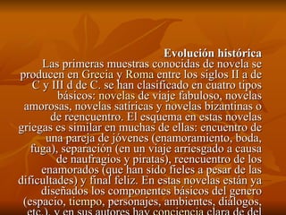 Evolución histórica Las primeras muestras conocidas de novela se producen en  Grecia  y  Roma  entre los siglos II a de C y III d de C. se han clasificado en cuatro tipos básicos:  novelas  de viaje fabuloso, novelas amorosas, novelas satíricas y novelas bizantinas o de reencuentro. El esquema en estas novelas griegas es similar en muchas de ellas: encuentro de una pareja de jóvenes (enamoramiento, boda, fuga), separación (en un viaje arriesgado a causa de naufragios y piratas), reencuentro de los enamorados (que han sido fieles a pesar de las dificultades) y final feliz. En estas novelas están ya diseñados los componentes básicos del genero (espacio,  tiempo , personajes, ambientes, diálogos, etc.), y en sus autores hay  conciencia  clara de del cometido del mismo. 