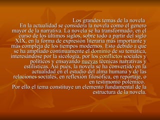Los grandes temas de la novela  En la actualidad se considera la novela como el genero mayor de la narrativa. La novela se ha transformado, en el curso de los últimos siglos, sobre todo a partir del siglo XIX, en la forma de expresión literaria más importante y más compleja de los tiempos modernos. Esto debido a que se ha ampliado continuamente el  dominio  de su temática, interesándose por la sicología, por los  conflictos  sociales y políticos y ensayando  nuevas  técnicas narrativas y estilísticas. Así pues, la novela se ha convertido en la actualidad en el estudio del alma humana y de las relaciones sociales, en reflexión filosófica, en reportaje, o en testimonio polémico.  Por ello el tema constituye un elemento fundamental de la estructura de la novela. 