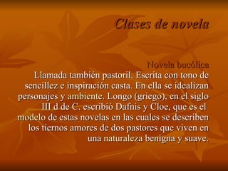 Clases de novela Novela bucólica Llamada también pastoril. Escrita con tono de sencillez e inspiración casta. En ella se idealizan personajes y  ambiente . Longo (griego), en el siglo III d de C. escribió Dafnis y Cloe, que es el  modelo  de estas novelas en las cuales se describen los tiernos amores de dos pastores que viven en una  naturaleza  benigna y suave. 