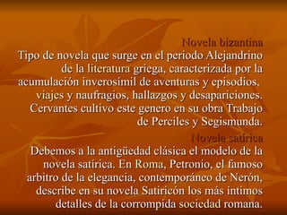 Novela bizantina Tipo de novela que surge en el periodo Alejandrino de la  literatura  griega, caracterizada por la acumulación inverosímil de aventuras y episodios,  viajes  y naufragios, hallazgos y desapariciones. Cervantes cultivo este genero en su obra Trabajo de Perciles y Segismunda. Novela satírica Debemos a la antigüedad clásica el modelo de la novela satírica. En  Roma , Petronio, el famoso arbitro de la elegancia, contemporáneo de Nerón, describe en su novela Satiricón los más íntimos detalles de la corrompida  sociedad  romana. 