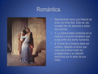 Romántica.
     • Básicamente narra una historia de
       amor con final feliz. Esto es, las
       novelas han de atenerse a estas
       dos normas:
     • 1. La historia debe centrarse en la
       relación y el amor romántico que
       surge entre dos seres humanos.
     • 2. El final de la historia debe ser
       positivo, dejando al lector que
       crea que el amor entre los
       protagonistas y su relación
       perdurará por el resto de sus
       vidas.
 