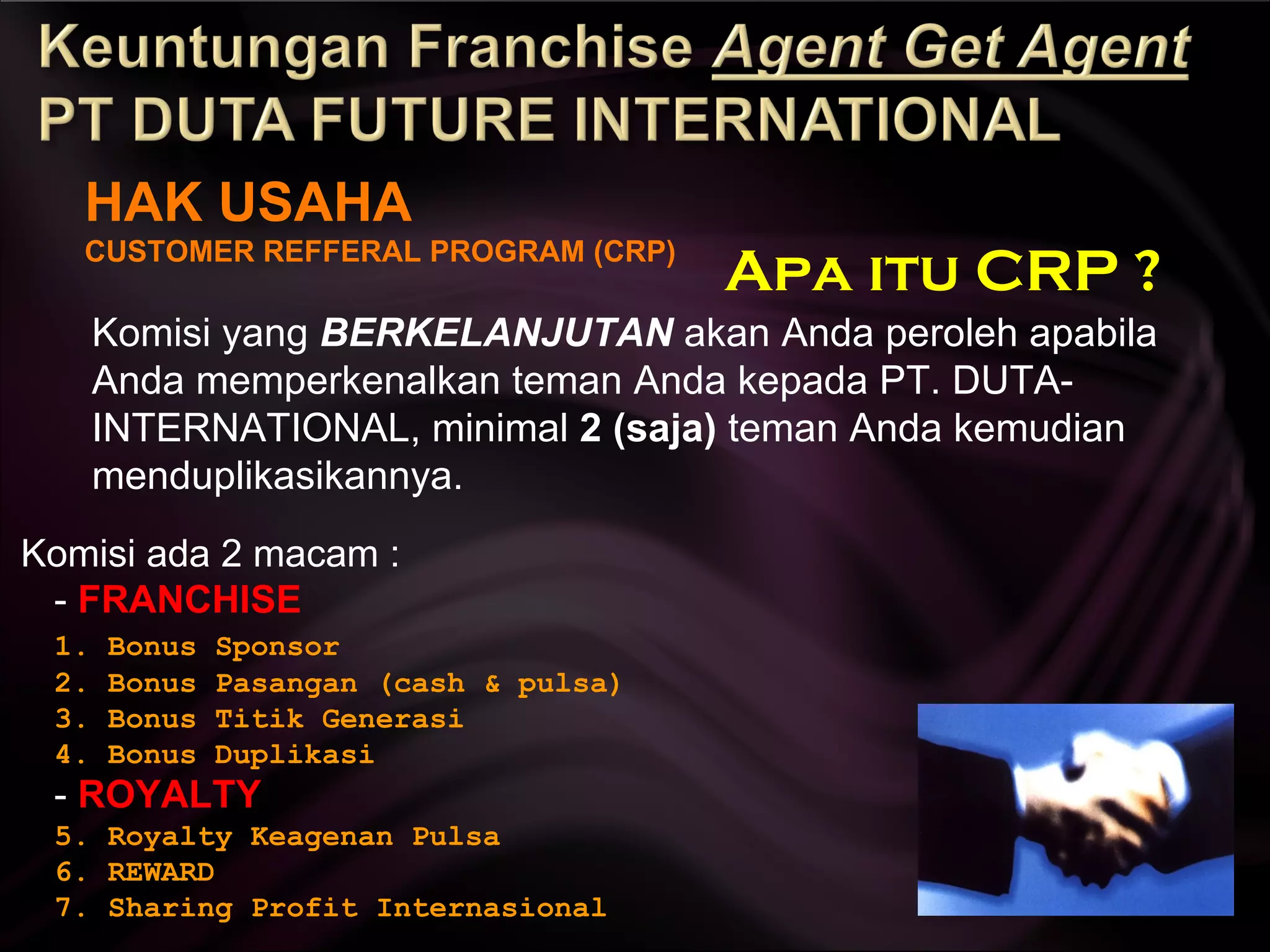 HAK USAHA CUSTOMER REFFERAL PROGRAM (CRP) Komisi yang  BERKELANJUTAN  akan Anda peroleh apabila Anda memperkenalkan teman Anda kepada PT. DUTA-INTERNATIONAL, minimal  2 (saja)  teman Anda kemudian menduplikasikannya. Komisi ada 2 macam : -  FRANCHISE  1. Bonus Sponsor 2. Bonus Pasangan (cash & pulsa) 3. Bonus Titik Generasi 4. Bonus Duplikasi -  ROYALTY  5. Royalty Keagenan Pulsa 6. REWARD 7. Sharing Profit Internasional Apa itu CRP ? 