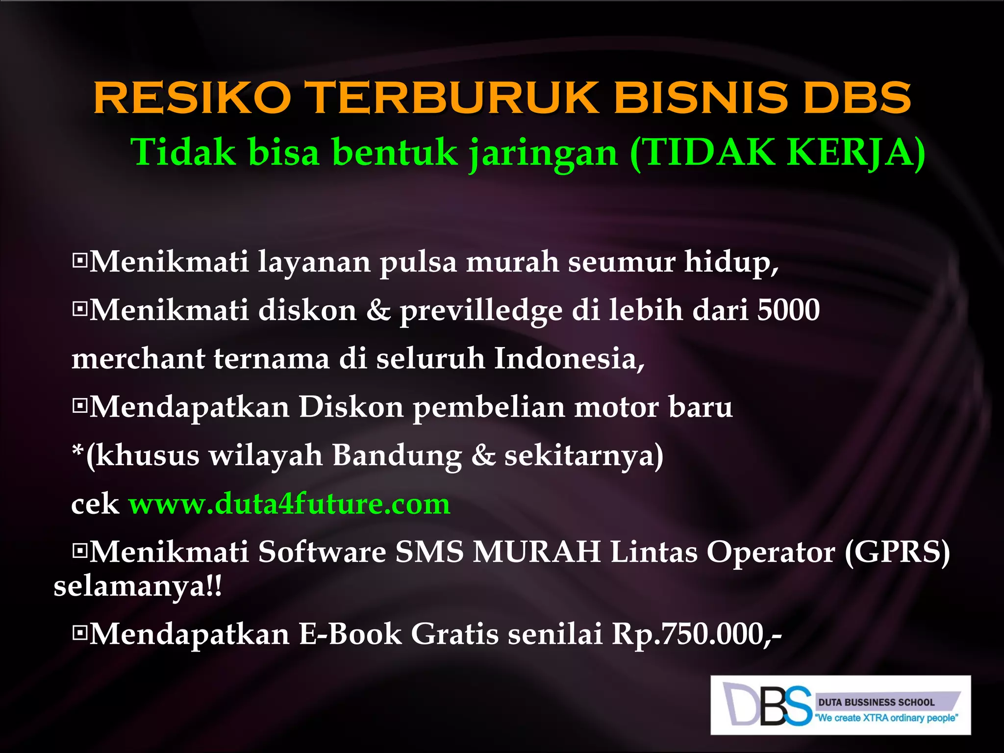 Tidak bisa bentuk jaringan (T I D A K   KERJA) Menikmati layanan pulsa murah seumur hidup, Menikmati diskon & previlledge di lebih dari 5000 merchant ternama di seluruh Indonesia, Mendapatkan Diskon pembelian motor baru *(khusus wilayah Bandung & sekitarnya)  cek  www.duta4future.com Menikmati Software SMS MURAH Lintas Operator (GPRS)  selamanya!! Mendapatkan E-Book Gratis senilai Rp.750.000,- RESIKO TERBURUK BISNIS DBS 