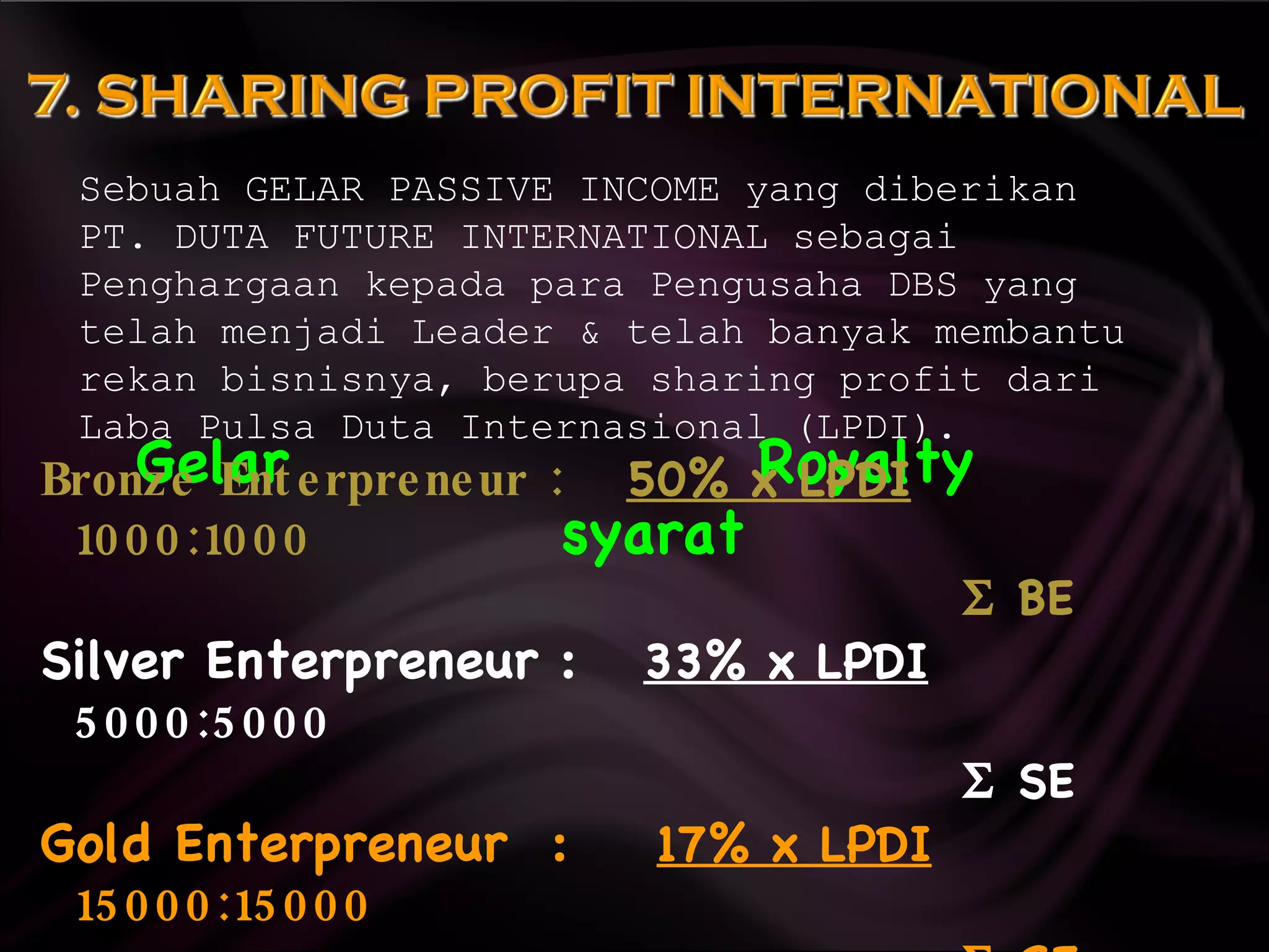 Gelar  Royalty  syarat Sebuah GELAR PASSIVE INCOME yang diberikan  PT. DUTA FUTURE INTERNATIONAL sebagai Penghargaan kepada para Pengusaha DBS yang telah menjadi Leader & telah banyak membantu rekan bisnisnya, berupa sharing profit dari Laba Pulsa Duta Internasional (LPDI). Bronze Enterpreneur :  50% x LPDI   1000:1000     BE Silver Enterpreneur :  33% x LPDI   5000:5000     SE Gold Enterpreneur  :  17% x LPDI   15000:15000     GE 