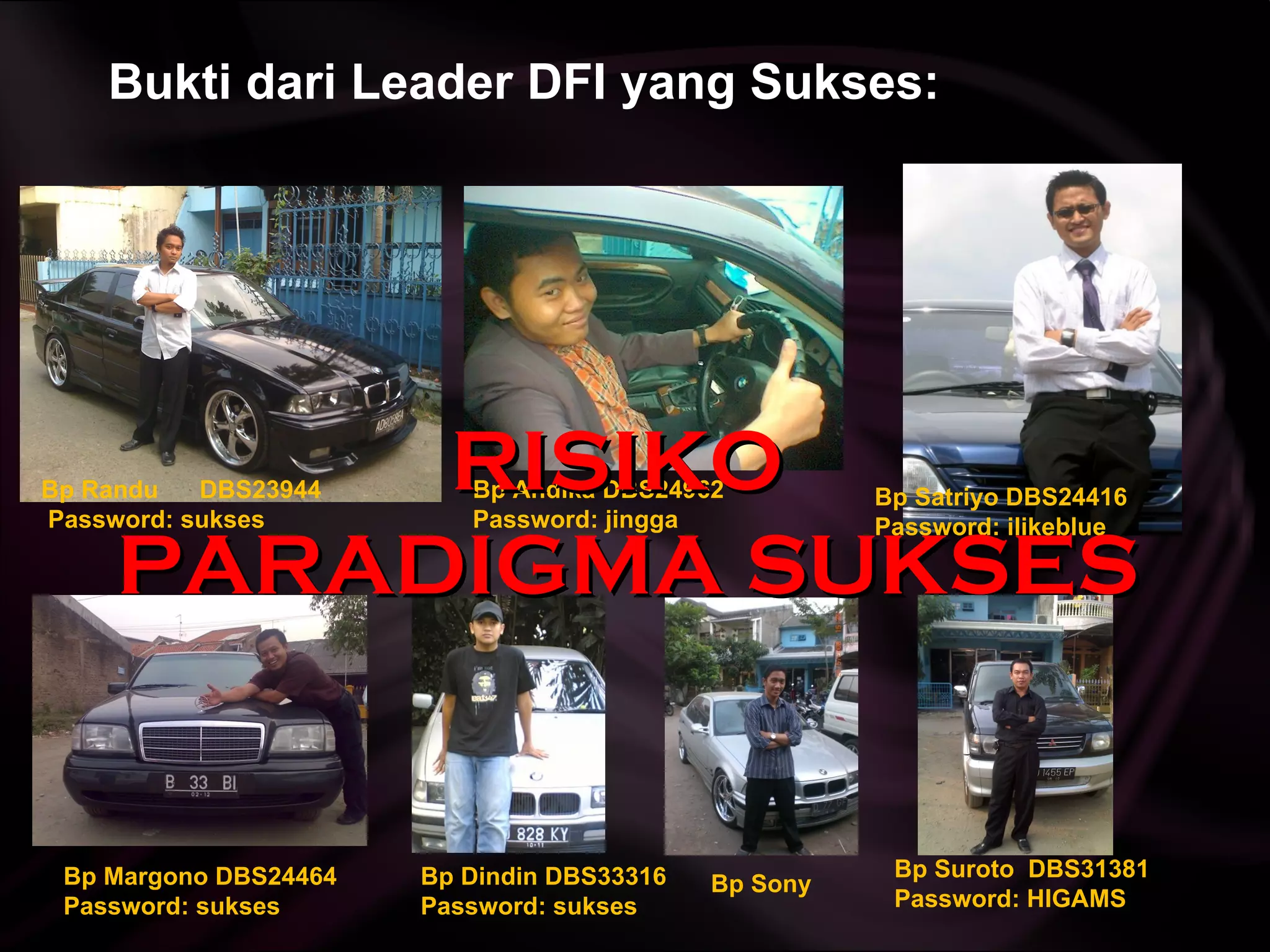 Bukti dari Leader DFI yang Sukses: Bp Andika DBS24962  Password: jingga Bp Satriyo DBS24416 Password: ilikeblue Bp Margono DBS24464 Password: sukses Bp Dindin  DBS33316  Password: sukses Bp Sony Bp Randu  DBS23944 Password: sukses Bp Suroto  DBS31381  Password: HIGAMS RISIKO  PARADIGMA SUKSES 
