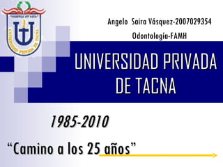 UNIVERSIDAD PRIVADA DE TACNA 1985-2010 “ Camino a los 25 años” Angelo  Saira Vásquez-2007029354 Odontología-FAMH 