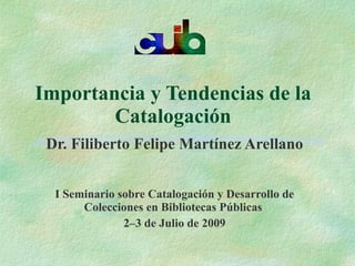 Importancia y Tendencias de la
        Catalogación
 Dr. Filiberto Felipe Martínez Arellano


  I Seminario sobre Catalogación y Desarrollo de
       Colecciones en Bibliotecas Públicas
               2–3 de Julio de 2009
 