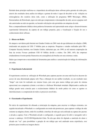 Partindo deste princípio reafirma­se a importância da utilização deste software pelos gerentes de redes pois, 
através dos resultados desta análise de tráfegos o gerente de redes é capaz de descobrir se há  violações ou 
extravagâncias   dos   usuários   desta   rede,   como   a   utilização   de   programas   MSN   Messenger,   eMule, 
Gerenciadores de Downloads, jogos em rede que comprometem o desempenho da rede, acesso a paginas web 
não autorizadas na rede em questão, ou fazendo solicitações não permitidas em máquinas da rede.
Para a compreendimento didático desta poderosa ferramenta será apresentado neste artigo o desenvolvimento 
experimental   laboratorial,   da   captura   de   um   tráfego   proposto,   para   a   visualização   e   fixação   do   uso   e 
conhecimento deste software.


2 – Riscos em Redes

Os ataques a servidores pela Internet nos Estados Unidos em 2001 mais do que dobraram em relação a 2000,
totalizando um prejuízo de US$ 17 bilhões para as empresas. Pesquisas e estudos realizados pelo FBI -
Computer Security Institute, nos Estados Unidos, indicaram que, em 1999, as mil maiores corporações da
lista da revista Fortune perderam US$ 45 bilhões devido a roubos. Em 2001, 64% das empresas
estadunidenses tiveram perdas financeiras em conseqüência de brechas em seus sistemas e redes.

Dados que comprovam a necessidade de ferramentas para análise e caracterização do tráfego de informações
em redes.


3 – Experimento Laboratorial


O experimento consiste na  utilização do Wireshark para capturar pacotes em uma rede local no decorrer do 
acesso de uma determinada página web. Para a obtenção de um melhor resultado, ou um resultado mais 
“limpo”   este   teste   foi   realizado   em   sistema   Linux,   pois   este   gera   menos   tráfego   por   parte   do   sistema 
operacional, nos computares (cliente e servidor) e o Software Wireshark instalado. Objetivando a análise do 
tráfego   gerado   nesta   conexão   para   o   esclarecimento   didático   do   modo   prático   de   como   os   agentes   se 
interrelacionam e a compreensão de todos os processos envolvidos. 


4 – Executando o Experimento


No início do experimento foi efetuada a reiniciação da máquina, para encerrar os tráfegos existentes, em 
seguida inicializado o Wireshark e o configurando em modo não promíscuos, para capturar o tráfego de rede 
somente na máquina cliente, então foi escolhida a interface de rede que seria utilizada na captura dos pacotes 
e ativada a captura. Com o Wireshark ativado e configurado, o segundo passo foi abrir o navegador web e 
acessar o endereço: 10.125.100.94/gredes/ativ1.htm. Na tela que abriu foi digitada a matrícula do aluno e 
clicado   em   “vai”,   para   possibilitar   a   geração   de   um   tráfego   que   será   analisado   nesta   experiência,   esse 
primeiro passo resultou na imagem abaixo:
 