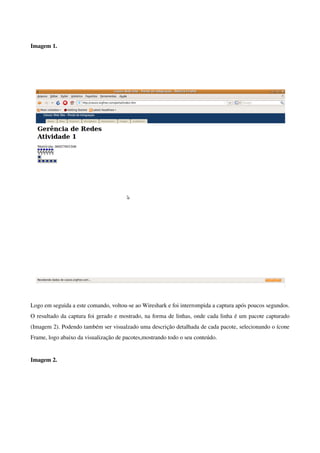  
Imagem 1. 




Logo em seguida a este comando, voltou­se ao Wireshark e foi interrompida a captura após poucos segundos. 
O resultado da captura foi gerado e mostrado, na forma de linhas, onde cada linha é um pacote capturado 
(Imagem 2). Podendo também ser visualzado uma descrição detalhada de cada pacote, selecionando o ícone 
Frame, logo abaixo da visualização de pacotes,mostrando todo o seu conteúdo. 


Imagem 2.
 