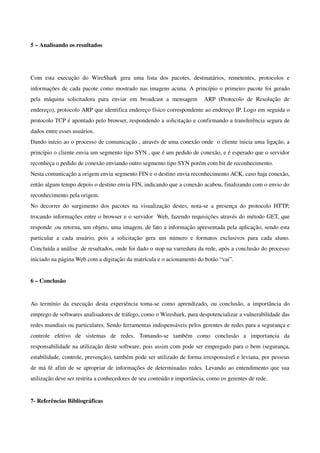 5 – Analisando os resultados




Com   esta   execução   do   WireShark   gera   uma   lista   dos   pacotes,   destinatários,   remetentes,   protocolos   e 
informações de cada pacote como mostrado nas imagens acima. A princípio o primeiro pacote foi gerado 
pela   máquina   solicitadora   para   enviar   em   broadcast   a   mensagem     ARP   (Protocolo   de   Resolução   de 
endereço), protocolo ARP que identifica endereço físico correspondente ao endereço IP. Logo em seguida o 
protocolo TCP é apontado pelo browser, respondendo a solicitação e confirmando a transferência segura de 
dados entre esses usuários.
Dando início ao o processo de comunicação , através de uma conexão onde  o cliente inicia uma ligação, a 
princípio o cliente envia um segmento tipo SYN , que é um pedido de conexão, e é esperado que o servidor 
reconheça o pedido de conexão enviando outro segmento tipo SYN porém com bit de reconhecimento. 
Nesta comunicação a origem envia segmento FIN e o destino envia reconhecimento ACK, caso haja conexão, 
então algum tempo depois o destino envia FIN, indicando que a conexão acabou, finalizando com o envio do 
reconhecimento pela origem.
No  decorrer   do   surgimento  dos   pacotes   na   visualização   destes,   nota­se   a   presença   do   protocolo   HTTP, 
trocando informações entre o browser e o servidor  Web, fazendo requisições através do método GET, que 
responde ,ou retorna, um objeto, uma imagem, de fato a informação apresentada pela aplicação, sendo esta 
particular   a   cada   usuário,   pois   a   solicitação   gera   um   número   e   formatos   exclusivos   para   cada   aluno. 
Concluída a análise  de resultados, onde foi dado o stop na varredura da rede, após a conclusão do processo 
iniciado na página Web com a digitação da matrícula e o acionamento do botão “vai”.


6 – Conclusão


Ao  termínio  da   execução  desta   experiência   toma­se   como   aprendizado,   ou   conclusão,   a   importância   do 
emprego de softwares analisadores de tráfego, como o Wireshark, para despotencializar a vulnerabilidade das 
redes mundiais ou particulares. Sendo ferramentas indispensáveis pelos gerentes de redes para a segurança e 
controle   efetivo   de   sistemas   de   redes.   Tomando­se   também   como   conclusão   a   importancia   da 
responsabilidade na utilização deste software, pois assim com pode ser empregado para o bem (segurança, 
estabilidade, controle, prevenção), também pode ser utilizado de forma irresponsável e leviana, por pessoas 
de má fé afim de se apropriar de informações de determinadas redes. Levando ao entendimento que sua 
utilização deve ser restrita a conhecedores de seu conteúdo e importância, como os gerentes de rede.


7­ Referências Bibliográficas
 