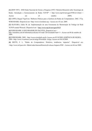 [1] [RNP 1997] – RNP, Rede Nacional de Ensino e Pesquisa (1997) “Boletim Bimestral sobre Tecnologia de
Redes: Introdução a Gerenciamento de Redes TCP/IP” < http://www.rnp.br/newsgen/9708/n3-2.html >
Acesso                em                 (4                outubro                2009).
[2] LOPES, Raquel Vigolvino. Melhores Práticas para a Gerência de Redes de Computadores. 2002. 371p.
WIRESHARK. Disponível em <http://www.wireshark.org>. Acesso em: 03 out. 2009.
[3] OLIVEIRA, Edilei M. de. Implementação de uma Ferramenta de Monitoração de Tráfego de Rede
TCP/IP usando Winsock. Disponível em < http://www.rnp.br/newsgen/0410
[4] WIRESHARK: O DEVORADOR DE PACOTES. Disponível em <
http://numaboa.com.br/informatica/oficina/163-rede/720-wireshark?start=1>. Acesso em 04 de outubro de
2009.
[5] WIRESHARK, 2009 – http://www.wireshark.org.br. Acesso em 03/10/2009. GERÊNCIA DE REDES,
2009 - http://www.vivaolinux.com.br/artigo/Wireshark- Artigo. Acesso em 04/10/2009.
[6] DOTTI, F. L. “Redes de Computadores: Histórico, tendências, impactos”. Disponível em:
<http://www.inf.pucrs.br/~fldotti/redes/InternetHistoricoEvolucao Impacto.PDF>. Acesso em 04 out 2009.
 