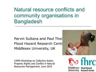 Natural resource conflicts and community organisations in Bangladesh Parvin Sultana and Paul Thompson Flood Hazard Research Centre Middlesex University, UK CAPRi Workshop on Collective Action, Property Rights and Conflict in Natural Resources Management; June 2010 