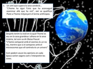 Un simi que supera la seva condició... “ L’home ha sigut l’únic que ha aconseguit examinar allò que ha vist”, així va qualificar Plató a l’home mitjançant el terme anthropos. Després tenim la visió en la qual l’home es veu en la seva grandesa i alhora en la seva misèria, tal com va dir Blaise Pascal:  “ L’home comparat amb el cosmos és un no res, mentre que si el compares amb el microcosmos que ell controla és un univers” Com podem veure les opinions en cada època varien segons com s’interpretin les coses. 