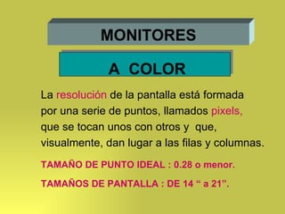 MONITORES A  COLOR La  resolución  de la pantalla está formada por una serie de puntos, llamados  pixels, que se tocan unos con otros y  que, visualmente, dan lugar a las filas y columnas.  TAMAÑO DE PUNTO IDEAL : 0.28 o menor. TAMAÑOS DE PANTALLA : DE 14 “ a 21”. 