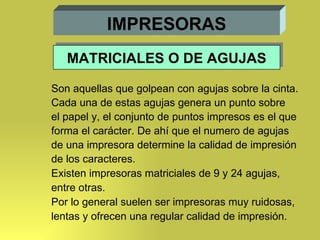 IMPRESORAS Son aquellas que golpean con agujas sobre la cinta. Cada una de estas agujas genera un punto sobre el papel y, el conjunto de puntos impresos es el que forma el carácter. De ahí que el numero de agujas  de una impresora determine la calidad de impresión  de los caracteres. Existen impresoras matriciales de 9 y 24 agujas, entre otras. Por lo general suelen ser impresoras muy ruidosas,  lentas y ofrecen una regular calidad de impresión. MATRICIALES O DE AGUJAS 