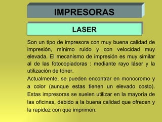 IMPRESORAS Son un tipo de impresora con muy buena calidad de impresión, mínimo ruido y con velocidad muy elevada. El mecanismo de impresión es muy similar al de las fotocopiadoras : mediante rayo láser y la utilización de tóner. Actualmente, se pueden encontrar en monocromo y a color (aunque estas tienen un elevado costo). Estas impresoras se suelen utilizar en la mayoría de las oficinas, debido a la buena calidad que ofrecen y la rapidez con que imprimen. LASER 
