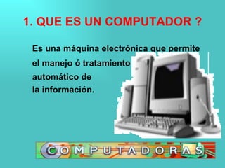 1. QUE ES UN COMPUTADOR ? Es una máquina electrónica que permite el manejo ó tratamiento automático de la información. 