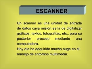 ESCANNER Un scanner es una unidad de entrada de datos cuya misión es la de digitalizar gráficos, textos, fotografías, etc., para su posterior proceso mediante una computadora.  Hoy día ha adquirido mucho auge en el manejo de entornos multimedia. 