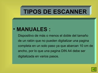 TIPOS DE ESCANNER MANUALES : Dispositivo de más o menos el doble del tamaño de un ratón que no pueden digitalizar una pagina  completa en un solo paso ya que abarcan 10 cm de  ancho, por lo que una pagina DIN A4 debe ser digitalizada en varios pasos.   