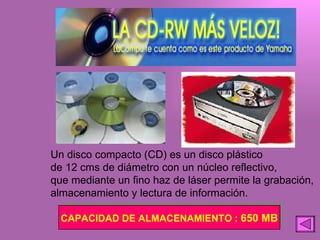 Un disco compacto (CD) es un disco plástico de 12 cms de diámetro con un núcleo reflectivo, que mediante un fino haz de láser permite la grabación, almacenamiento y lectura de información. CAPACIDAD DE ALMACENAMIENTO :  650 MB 