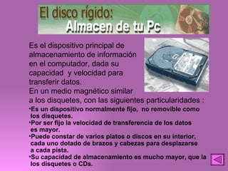 Es el dispositivo principal de almacenamiento de información en el computador, dada su capacidad  y velocidad para transferir datos. En un medio magnético similar a los disquetes, con las siguientes particularidades : Es un dispositivo normalmente fijo,  no removible como los disquetes. Por ser fijo la velocidad de transferencia de los datos es mayor. Puede constar de varios platos o discos en su interior, cada uno dotado de brazos y cabezas para desplazarse a cada pista. Su capacidad de almacenamiento es mucho mayor, que la  los disquetes o CDs. 
