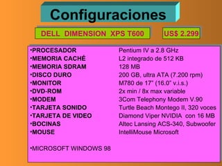 Configuraciones PROCESADOR Pentium IV a 2.8 GHz MEMORIA   CACHÉ L2 integrado de 512 KB MEMORIA   SDRAM 128 MB DISCO   DURO 200 GB, ultra ATA (7.200 rpm) MONITOR M780 de 17” (16.0” v.i.s.) DVD - ROM 2x min / 8x max variable MODEM 3Com Telephony Modem V.90 TARJETA   SONIDO Turtle Beach Montego II, 320 voces TARJETA DE VIDEO Diamond Viper NVIDIA  con 16 MB BOCINAS Altec Lansing ACS-340, Subwoofer MOUSE IntelliMouse Microsoft MICROSOFT WINDOWS 98 DELL  DIMENSION  XPS T600 US$ 2.299 
