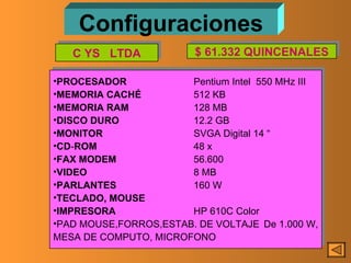 Configuraciones PROCESADOR Pentium Intel  550 MHz III MEMORIA   CACHÉ 512 KB MEMORIA   RAM 128 MB DISCO   DURO 12.2 GB MONITOR SVGA Digital 14 “ CD - ROM 48 x FAX MODEM 56.600  VIDEO 8 MB PARLANTES 160 W TECLADO, MOUSE IMPRESORA HP 610C Color PAD MOUSE,FORROS,ESTAB. DE VOLTAJE De 1.000 W, MESA DE COMPUTO, MICROFONO C YS  LTDA $ 61.332 QUINCENALES 
