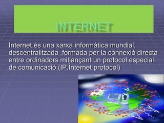 Internet  Internet és una xarxa informàtica mundial, descentralitzada ,formada per la connexió directa entre ordinadors mitjançant un protocol especial de comunicació (IP,Internet protocol) 