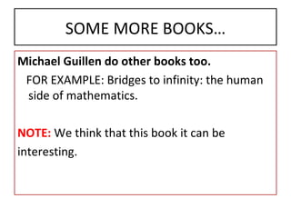 SOME MORE BOOKS… Michael Guillen do other books too. FOR EXAMPLE: Bridges to infinity: the human   side of mathematics. NOTE:  We think that this book it can be interesting. 