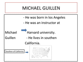 MICHAEL GUILLEN - He was born in los  Angeles - He was an instructor at  Michael  Harvard university. Guillen   - He lives in southen California. Southen of California 