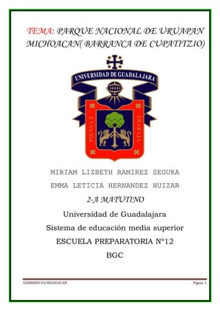 GOBIERNO DE MICHOACAN Página 1
TEMA: PARQUE NACIONAL DE URUAPAN
MICHOACAN( BARRANCA DE CUPATITZIO)
MIRIAM LIZBETH RAMIREZ SEGURA
EMMA LETICIA HERNANDEZ HUIZAR
2-A MATUTINO
Universidad de Guadalajara
Sistema de educación media superior
ESCUELA PREPARATORIA Nº12
BGC
 