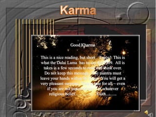 Karma Good Kharma This is a nice reading, but short .  Enjoy!  This is what the Dalai Lama  has to say for 2009.  All is takes is a few seconds to read and think over.  Do not keep this message.  The mantra must leave your hands within 96 hours.  You will get a very pleasant surprise.  This is true for all ~ even if you are not superstitious ~ of whatever religious belief……………Faith…….. 