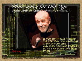 Philosophy for Old Age George Carlin on age102. (Absolutely Brilliant) IF YOU DON'T READ THIS TO THE VERY END, YOU HAVE LOST A DAY IN YOUR LIFE.  AND WHEN YOU HAVE FINISHED,  DO AS I AM DOING AND SEND IT ON. Click to go Music: Ernesto Cortazar “Eternal Love Affair” He Yan Jan 2010 