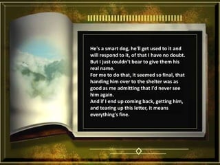He's a smart dog, he'll get used to it and will respond to it, of that I have no doubt. But I just couldn't bear to give them his real name. For me to do that, it seemed so final, that handing him over to the shelter was as good as me admitting that I'd never see him again. And if I end up coming back, getting him, and tearing up this letter, it means everything's fine. 
