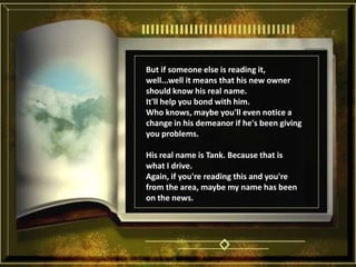 But if someone else is reading it, well...well it means that his new owner should know his real name. It'll help you bond with him. Who knows, maybe you'll even notice a change in his demeanor if he's been giving you problems. His real name is Tank. Because that is what I drive. Again, if you're reading this and you're from the area, maybe my name has been on the news. 