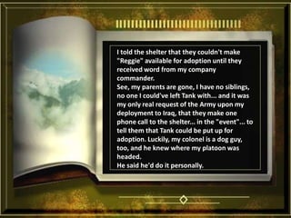 I told the shelter that they couldn't make "Reggie" available for adoption until they received word from my company commander. See, my parents are gone, I have no siblings, no one I could've left Tank with... and it was my only real request of the Army upon my deployment to Iraq, that they make one phone call to the shelter... in the "event"... to tell them that Tank could be put up for adoption. Luckily, my colonel is a dog guy, too, and he knew where my platoon was headed. He said he'd do it personally. 