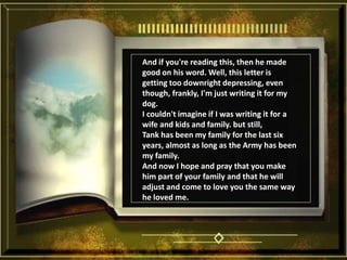 And if you're reading this, then he made good on his word. Well, this letter is getting too downright depressing, even though, frankly, I'm just writing it for my dog. I couldn't imagine if I was writing it for a wife and kids and family. but still, Tank has been my family for the last six years, almost as long as the Army has been my family. And now I hope and pray that you make him part of your family and that he will adjust and come to love you the same way he loved me. 