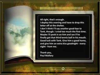All right, that's enough. I deploy this evening and have to drop this letter off at the shelter. I don't think I'll say another good-bye to Tank, though. I cried too much the first time. Maybe I'll peek in on him and see if he finally got that third tennis ball in his mouth. Good luck with Tank. Give him a good home, and give him an extra kiss goodnight - every night - from me. Thank you, Paul Mallory 
