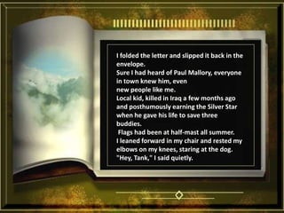 I folded the letter and slipped it back in the envelope. Sure I had heard of Paul Mallory, everyone in town knew him, even new people like me. Local kid, killed in Iraq a few months ago and posthumously earning the Silver Star when he gave his life to save three buddies.  Flags had been at half-mast all summer. I leaned forward in my chair and rested my elbows on my knees, staring at the dog. "Hey, Tank," I said quietly. 