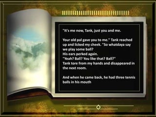 "It's me now, Tank, just you and me. Your old pal gave you to me." Tank reached up and licked my cheek. "So whatdaya say we play some ball? His ears perked again. "Yeah? Ball? You like that? Ball?" Tank tore from my hands and disappeared in the next room. And when he came back, he had three tennis balls in his mouth